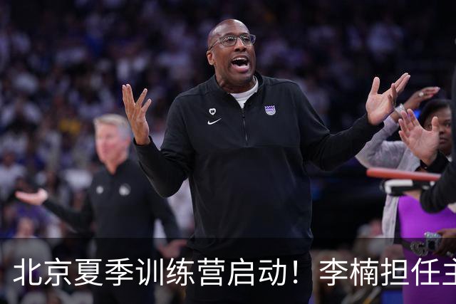北京夏季训练营启动！李楠担任主帅，许利民任总教练，赵睿已归队！