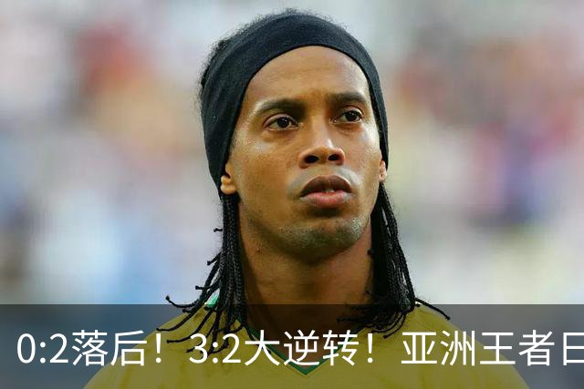 0:2落后！3:2大逆转！亚洲王者日本男足韧性足，挑落五星巴西？